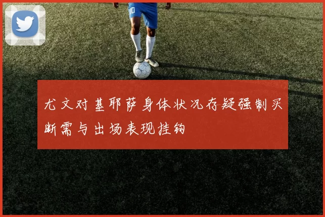 尤文对基耶萨身体状况存疑强制买断需与出场表现挂钩